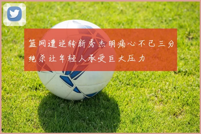 篮网遭逆转新秀杰明痛心不已三分绝杀让年轻人承受巨大压力