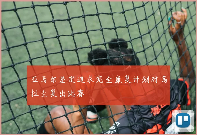 亚马尔坚定追求完全康复计划对乌拉圭复出比赛