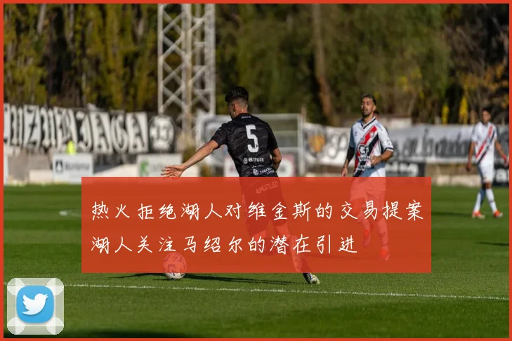 热火拒绝湖人对维金斯的交易提案湖人关注马绍尔的潜在引进