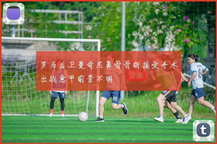 罗马后卫曼奇尼鼻骨骨折接受手术出战意甲前景不明