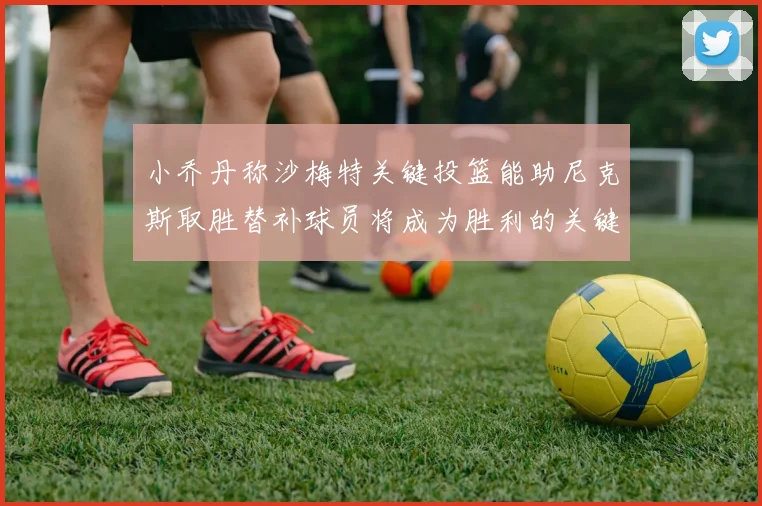 小乔丹称沙梅特关键投篮能助尼克斯取胜替补球员将成为胜利的关键因素