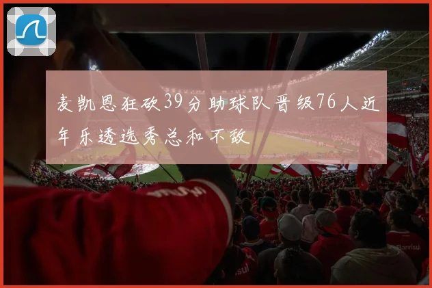 麦凯恩狂砍39分助球队晋级76人近年乐透选秀总和不敌