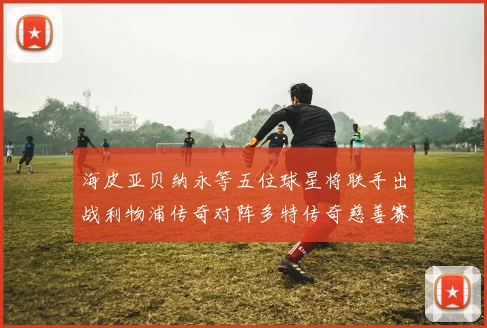 海皮亚贝纳永等五位球星将联手出战利物浦传奇对阵多特传奇慈善赛