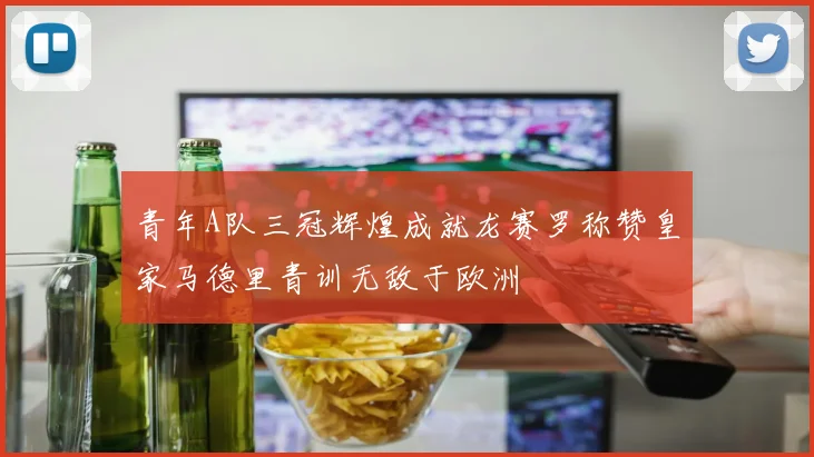 青年A队三冠辉煌成就龙赛罗称赞皇家马德里青训无敌于欧洲