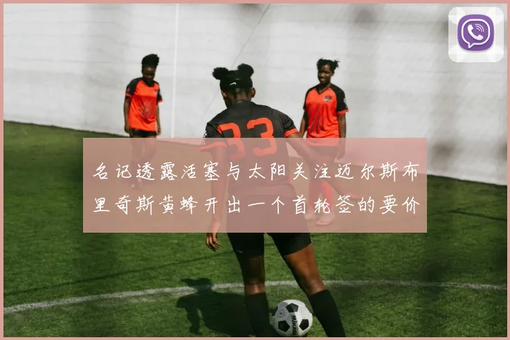名记透露活塞与太阳关注迈尔斯布里奇斯黄蜂开出一个首轮签的要价