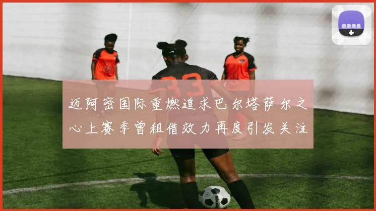迈阿密国际重燃追求巴尔塔萨尔之心上赛季曾租借效力再度引发关注