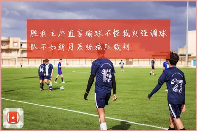 胜利主帅直言输球不怪裁判强调球队不如新月系统施压裁判