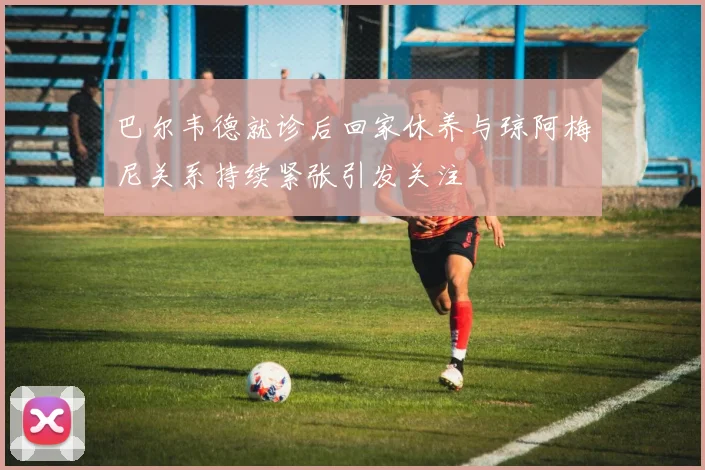 巴尔韦德就诊后回家休养与琼阿梅尼关系持续紧张引发关注