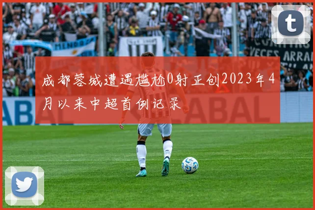 成都蓉城遭遇尴尬0射正创2023年4月以来中超首例记录