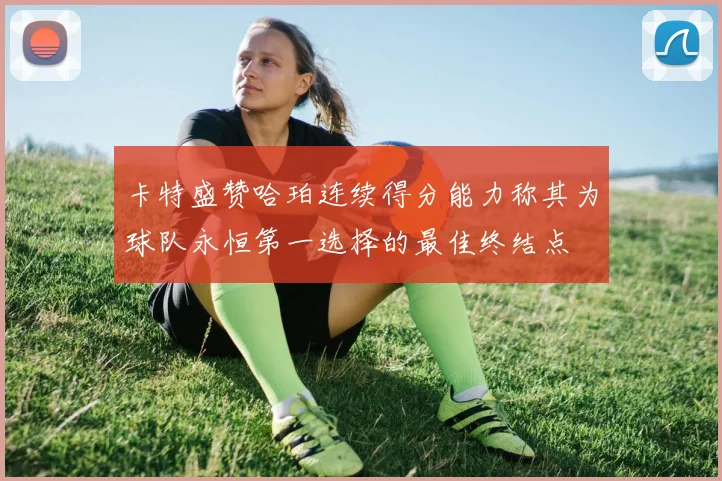 卡特盛赞哈珀连续得分能力称其为球队永恒第一选择的最佳终结点