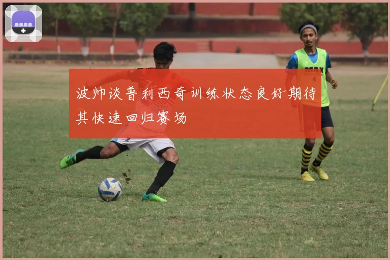 波帅谈普利西奇训练状态良好期待其快速回归赛场