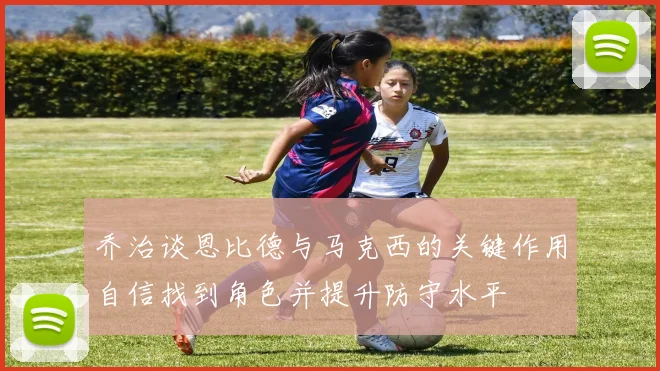 乔治谈恩比德与马克西的关键作用自信找到角色并提升防守水平